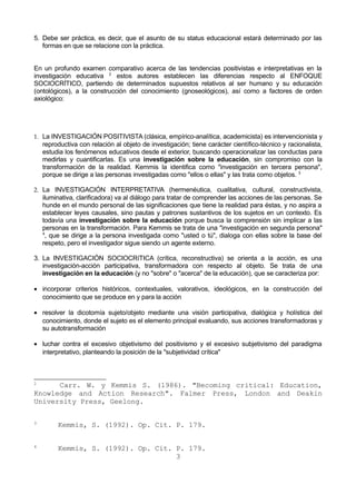 5. Debe ser práctica, es decir, que el asunto de su status educacional estará determinado por las 
formas en que se relacione con la práctica. 
En un profundo examen comparativo acerca de las tendencias positivistas e interpretativas en la 
investigación educativa 2 estos autores establecen las diferencias respecto al ENFOQUE 
SOCIOCRÍTICO, partiendo de determinados supuestos relativos al ser humano y su educación 
(ontológicos), a la construcción del conocimiento (gnoseológicos), así como a factores de orden 
axiológico: 
1. La INVESTIGACIÓN POSITIVISTA (clásica, empírico-analítica, academicista) es intervencionista y 
reproductiva con relación al objeto de investigación; tiene carácter científico-técnico y racionalista, 
estudia los fenómenos educativos desde el exterior, buscando operacionalizar las conductas para 
medirlas y cuantificarlas. Es una investigación sobre la educación, sin compromiso con la 
transformación de la realidad. Kemmis la identifica como "investigación en tercera persona", 
porque se dirige a las personas investigadas como "ellos o ellas" y las trata como objetos. 3 
2. La INVESTIGACIÓN INTERPRETATIVA (hermenéutica, cualitativa, cultural, constructivista, 
iluminativa, clarificadora) va al diálogo para tratar de comprender las acciones de las personas. Se 
hunde en el mundo personal de las significaciones que tiene la realidad para éstas, y no aspira a 
establecer leyes causales, sino pautas y patrones sustantivos de los sujetos en un contexto. Es 
todavía una investigación sobre la educación porque busca la comprensión sin implicar a las 
personas en la transformación. Para Kemmis se trata de una "investigación en segunda persona" 
4, que se dirige a la persona investigada como "usted o tú", dialoga con ellas sobre la base del 
respeto, pero el investigador sigue siendo un agente externo. 
3. La INVESTIGACIÓN SOCIOCRíTICA (crítica, reconstructiva) se orienta a la acción, es una 
investigación-acción participativa, transformadora con respecto al objeto. Se trata de una 
investigación en la educación (y no "sobre" o "acerca" de la educación), que se caracteriza por: 
· incorporar criterios históricos, contextuales, valorativos, ideológicos, en la construcción del 
conocimiento que se produce en y para la acción 
· resolver la dicotomía sujeto/objeto mediante una visión participativa, dialógica y holística del 
conocimiento, donde el sujeto es el elemento principal evaluando, sus acciones transformadoras y 
su autotransformación 
· luchar contra el excesivo objetivismo del positivismo y el excesivo subjetivismo del paradigma 
interpretativo, planteando la posición de la "subjetividad crítica" 
2 Carr. W. y Kemmis S. (1986). "Becoming critical: Education, 
Knowledge and Action Research". Falmer Press, London and Deakin 
University Press, Geelong. 
3 Kemmis, S. (1992). Op. Cit. P. 179. 
4 Kemmis, S. (1992). Op. Cit. P. 179. 
3 
 