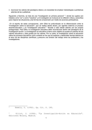 · reconocer los valores del paradigma clásico y la necesidad de emplear metodologías cuantitativas 
además de las cualitativas 
Siguiendo a Kemmis, se trata de una "investigación en primera persona" 5, donde los sujetos son 
tratados como "yo" o como "nosotros" y el investigador se involucra en la reflexión crítica y autocrítica 
para mejorar las situaciones y las formas de comprensión por medio de acciones participativas. 
En el espíritu de estas concepciones, John Elliot ha profundizado en la diferenciación entre la 
"investigación sobre la educación", que se realiza desde afuera, por agentes externos al proceso 
docente-educativo, y la "investigación educativa" 6 llevada a cabo desde adentro por los propios 
protagonistas. Para Elliot, la investigación educativa debe reconstruirse dentro del paradigma de la 
investigación-acción. La investigación es educativa si tiene como objetivo la puesta en práctica de los 
valores educativos y está guiada por los valores. Por su parte, la investigación sobre la educación 
utiliza los procesos educativos como contexto en los que se exploran y desarrollan teorías básicas en 
el seno de las disciplinas científicas y presume una división del trabajo entre los profesores y los 
investigadores. 
5 Kemmis, S. (1992). Op. Cit. P. 180. 
6 Elliot, J. (1990). "La Investigación-Acción en Educación". 
Ediciones Morata, Madrid. 
4 
 