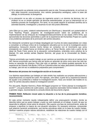 a) Si la educación se entiende como preparación para la vida. Consecuentemente, el currículo no 
sólo debe transmitir conocimientos, sino valores (perspectiva axiológica), sobre la base del 
diálogo, la controversia, la divergencia. 
b) La educación no es sólo un proceso de ingeniería social o un dominio de técnicos. Así, el 
profesor no es un simple aplicador de técnicas estandarizadas, ya que su intervención es un 
auténtico proceso de investigación. Por tanto, no se puede separar la actividad científica de la 
actividad docente, investigación y docencia no son dos praxis diferentes. 
John Elliot por su parte, colaboró estrechamente con Stenhouse y desarrolló con posterioridad el 
Ford Teaching Project, programa de investigación-acción sobre los problemas de la 
implementación de los enfoques de investigación/descubrimiento en las clases (1973-1975), que 
aprovechaba las lecciones aprendidas a partir de la experiencia del Humanities Project en cuanto 
a los problemas derivados de la promoción del cambio educativo. 
Es interesante considerar que el trabajo desplegado por muchos de estos especialistas con vistas 
a consolidar un enfoque crítico de la investigación educativa por la vía de la investigación-acción 
participativa, transcurrió durante mucho tiempo sin contactos con el movimiento que venía 
emergiendo con notable fuerza en América Latina y el Tercer Mundo, sobre todo a partir de las 
ideas de Paulo Freire acerca de la educación concientizadora, entendida como práctica de la 
libertad. En este sentido señala Stephen Kemmis, del grupo de la Universidad de Deakin, 
Australia: 
"Hemos encontrado que nuestro trabajo va por caminos ya recorridos por otros en el campo de la 
IAP. Hemos encontrado que hemos sido tan lentos en aprender de otros como otros han sido tan 
lentos en aprender de nosotros. Para citar sólo un ejemplo, me hubiera gustado aprender de la 
experiencia de Orlando Fals Borda (1979) en Colombia antes de haber descubierto similitudes con 
su trabajo, pero tal vez no estábamos preparados para comprenderlo". 7 
Momentos del proceso de investigación-acción en la escuela 
Los distintos especialistas que trabajan en este ámbito han realizado sus propias adecuaciones y 
especificaciones a la espiral de Lewin. Por ejemplo, John Elliot, a partir de su experiencia tratando 
de ayudar a los profesores a realizar la investigación-acción, hace una revisión del modelo en su 
obra "El cambio educativo desde la investigación-acción". 
Por otra parte, Stephen Kemmis y Robin McTaggart proponen en "Cómo planear la investigación-acción" 
8, una guía práctica de cuatro pasos, cuyos aspectos esenciales hemos tratado de resumir 
a grandes rasgos, recomendando la consulta directa del documento original. 
PRIMER PASO: Reflexión inicial sobre la situación a la luz de la preocupación temática; 
reconocimiento 
En este primer momento resulta indispensable definir una preocupación temática, donde se 
describe sobre qué se quiere trabajar y quién se verá implicado en el trabajo. A partir de aquí se 
desarrolla la reflexión inicial sobre la situación. Ello supone una fase de reconocimiento, antes de 
empezar a planificar la mejora de una situación educativa. Es necesario entonces, comprender 
qué estamos haciendo actualmente, qué teorías educativas están en la base de nuestro trabajo, 
clarificar nuestros propios valores educativos, establecer las relaciones de nuestro trabajo con el 
7 Kemmis, S. (1992). Op. Cit. P. 197. 
8 Kemmis, S. y McTaggart, R. (1992). "Cómo planear la 
investigación-acción". P. 62-120. 
6 
 