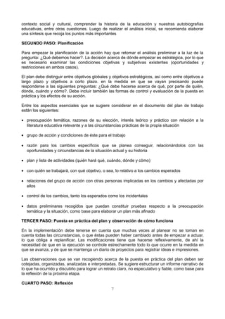 contexto social y cultural, comprender la historia de la educación y nuestras autobiografías 
educativas, entre otras cuestiones. Luego de realizar el análisis inicial, se recomienda elaborar 
una síntesis que recoja los puntos más importantes 
SEGUNDO PASO: Planificación 
Para empezar la planificación de la acción hay que retomar el análisis preliminar a la luz de la 
pregunta: ¿Qué debemos hacer?. La decisión acerca de dónde empezar es estratégica, por lo que 
es necesario examinar las condiciones objetivas y subjetivas existentes (oportunidades y 
restricciones en ambos casos). 
El plan debe distinguir entre objetivos globales y objetivos estratégicos, así como entre objetivos a 
largo plazo y objetivos a corto plazo. en la medida en que se vayan precisando puede 
responderse a las siguientes preguntas: ¿Qué debe hacerse acerca de qué, por parte de quién, 
dónde, cuándo y cómo?. Debe incluir también las formas de control y evaluación de la puesta en 
práctica y los efectos de su acción. 
Entre los aspectos esenciales que se sugiere considerar en el documento del plan de trabajo 
están los siguientes: 
· preocupación temática, razones de su elección, interés teórico y práctico con relación a la 
literatura educativa relevante y a las circunstancias prácticas de la propia situación 
· grupo de acción y condiciones de éste para el trabajo 
· razón para los cambios específicos que se planea conseguir, relacionándolos con las 
oportunidades y circunstancias de la situación actual y su historia 
· plan y lista de actividades (quién hará qué, cuándo, dónde y cómo) 
· con quién se trabajará, con qué objetivo, o sea, lo relativo a los cambios esperados 
· relaciones del grupo de acción con otras personas implicadas en los cambios y afectadas por 
ellos 
· control de los cambios, tanto los esperados como los incidentales 
· datos preliminares recogidos que puedan constituir pruebas respecto a la preocupación 
temática y la situación, como base para elaborar un plan más afinado 
TERCER PASO: Puesta en práctica del plan y observación de cómo funciona 
En la implementación debe tenerse en cuenta que muchas veces al planear no se toman en 
cuenta todas las circunstancias, o que éstas pueden haber cambiado antes de empezar a actuar, 
lo que obliga a replanificar. Las modificaciones tiene que hacerse reflexivamente, de ahí la 
necesidad de que en la ejecución se controle estrechamente todo lo que ocurre en la medida en 
que se avanza, y de que se mantenga un diario de proyectos para registrar ideas e impresiones. 
Las observaciones que se van recogiendo acerca de la puesta en práctica del plan deben ser 
cotejadas, organizadas, analizadas e interpretadas. Se sugiere estructurar un informe narrativo de 
lo que ha ocurrido y discutirlo para lograr un retrato claro, no especulativo y fiable, como base para 
la reflexión de la próxima etapa. 
CUARTO PASO: Reflexión 
7 
 