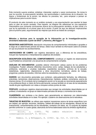 Este momento supone analizar, sintetizar, interpretar, explicar y sacar conclusiones. Se revisa lo 
que ha ocurrido, la preocupación temática, las oportunidades y restricciones de la situación, los 
logros y limitaciones de la acción, los efectos no previstos, etc., para empezar a pensar en 
implicaciones para la acción futura. 
El producto de este momento es un análisis revisado y una argumentación que aportan la base 
para un plan de acción revisado. Para lograrlo, se integran las reflexiones en una exposición 
interpretativa que comporte conclusiones acerca de la preocupación temática, el plan inicial y lo 
que se ha aprendido en el primer paso de la acción. A partir de aquí de deducen implicaciones 
para el próximo paso, argumentando las mejoras que ahora se tratará de conseguir. 
Métodos y técnicas para la recogida de la información en la investigación-acción. 
(Inventario elaborado a partir de Elliot 9 y Kemmis y McTaggart 10) 
REGISTROS ANECDÓTICOS: descripción minuciosa de comportamientos individuales o grupales a 
lo largo de un determinado período de tiempo. Debe incluir también la información sobre el contexto 
en que se producen los acontecimientos. 
ANOTACIONES DE CAMPO: son registros descriptivos que, a diferencia de los anecdóticos, 
incluyen las impresiones e interpretaciones subjetivas del anotador. 
DESCRIPCIÓN ECOLÓGICA DEL COMPORTAMIENTO: constituye un registro de observaciones 
cuya finalidad es comprender una secuencia de comportamiento completa. 
ANÁLISIS DE DOCUMENTOS: posibilita obtener información valiosa acerca de los problemas 
investigados. Pueden utilizarse diferentes documentos como: cartas, trabajos de los estudiantes y 
profesores, exámenes y pruebas realizadas, expedientes escolares, archivos de la escuela, 
estadísticas, reglamentos, disposiciones y otros documentos normativos, planes de trabajo, 
programas y planes de estudios, informes sobre los estudiantes y los grupos, etc. 
DIARIOS: son documentos personales que contienen, adecuadamente fechados, las reflexiones, 
anécdotas, narraciones, observaciones, interpretaciones, hipótesis, análisis, comentarios, acerca de 
diversos temas. En el contexto de la investigación-acción en la escuela se recomienda especialmente 
a los profesores llevar un diario de forma permanente, aunque también en el caso de los estudiantes 
resulta de gran significación con vistas a comparar ambos puntos de vista. 
PERFILES: constituyen registros observacionales que recogen las actividades desarrolladas por el 
profesor, el estudiante o el grupo en determinados períodos de tiempo o momentos de la clase. 
CUADERNOS: son similares a los diarios, pero generalmente se relacionan con determinadas 
actividades desarrolladas en la clase. Por ejemplo: cuaderno de observaciones de la naturaleza. 
TARJETAS DE MUESTRA: se utilizan para registrar impresiones acerca de temas específicos (uno 
por tarjeta), por ejemplo: lecciones, disciplina, calidad del trabajo de los estudiantes, eficacia de las 
evaluaciones, comportamientos de los estudiantes, contactos con éstos, etc. El conjunto de tarjetas 
permite conformar un cuadro global, abarcando de forma balanceada todos los ámbitos significativos. 
9 Elliot, J. (1993). "El cambio educativo desde la 
investigación-acción". P. 93-111. 
10 Kemmis. S. y McTaggart, R. (1992). Op. Cit. P. 132-138. 
8 
 