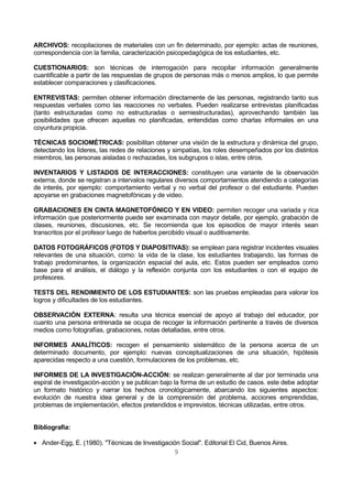 ARCHIVOS: recopilaciones de materiales con un fin determinado, por ejemplo: actas de reuniones, 
correspondencia con la familia, caracterización psicopedagógica de los estudiantes, etc. 
CUESTIONARIOS: son técnicas de interrogación para recopilar información generalmente 
cuantificable a partir de las respuestas de grupos de personas más o menos amplios, lo que permite 
establecer comparaciones y clasificaciones. 
ENTREVISTAS: permiten obtener información directamente de las personas, registrando tanto sus 
respuestas verbales como las reacciones no verbales. Pueden realizarse entrevistas planificadas 
(tanto estructuradas como no estructuradas o semiestructuradas), aprovechando también las 
posibilidades que ofrecen aquellas no planificadas, entendidas como charlas informales en una 
coyuntura propicia. 
TÉCNICAS SOCIOMÉTRICAS: posibilitan obtener una visión de la estructura y dinámica del grupo, 
detectando los líderes, las redes de relaciones y simpatías, los roles desempeñados por los distintos 
miembros, las personas aisladas o rechazadas, los subgrupos o islas, entre otros. 
INVENTARIOS Y LISTADOS DE INTERACCIONES: constituyen una variante de la observación 
externa, donde se registran a intervalos regulares diversos comportamientos atendiendo a categorías 
de interés, por ejemplo: comportamiento verbal y no verbal del profesor o del estudiante. Pueden 
apoyarse en grabaciones magnetofónicas y de video. 
GRABACIONES EN CINTA MAGNETOFÓNICO Y EN VIDEO: permiten recoger una variada y rica 
información que posteriormente puede ser examinada con mayor detalle, por ejemplo, grabación de 
clases, reuniones, discusiones, etc. Se recomienda que los episodios de mayor interés sean 
transcritos por el profesor luego de haberlos percibido visual o auditivamente. 
DATOS FOTOGRÁFICOS (FOTOS Y DIAPOSITIVAS): se emplean para registrar incidentes visuales 
relevantes de una situación, como: la vida de la clase, los estudiantes trabajando, las formas de 
trabajo predominantes, la organización espacial del aula, etc. Estos pueden ser empleados como 
base para el análisis, el diálogo y la reflexión conjunta con los estudiantes o con el equipo de 
profesores. 
TESTS DEL RENDIMIENTO DE LOS ESTUDIANTES: son las pruebas empleadas para valorar los 
logros y dificultades de los estudiantes. 
OBSERVACIÓN EXTERNA: resulta una técnica esencial de apoyo al trabajo del educador, por 
cuanto una persona entrenada se ocupa de recoger la información pertinente a través de diversos 
medios como fotografías, grabaciones, notas detalladas, entre otros. 
INFORMES ANALÍTICOS: recogen el pensamiento sistemático de la persona acerca de un 
determinado documento, por ejemplo: nuevas conceptualizaciones de una situación, hipótesis 
aparecidas respecto a una cuestión, formulaciones de los problemas, etc. 
INFORMES DE LA INVESTIGACIÓN-ACCIÓN: se realizan generalmente al dar por terminada una 
espiral de investigación-acción y se publican bajo la forma de un estudio de casos. este debe adoptar 
un formato histórico y narrar los hechos cronológicamente, abarcando los siguientes aspectos: 
evolución de nuestra idea general y de la comprensión del problema, acciones emprendidas, 
problemas de implementación, efectos pretendidos e imprevistos, técnicas utilizadas, entre otros. 
Bibliografía: 
· Ander-Egg, E. (1980). "Técnicas de Investigación Social". Editorial El Cid, Buenos Aires. 
9 
 