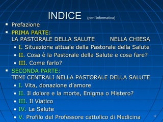 INDICEINDICE (per l’informatica)(per l’informatica)
 PrefazionePrefazione
 PRIMA PARTE:PRIMA PARTE:
LA PASTORALE DELLA SALUTE NELLA CHIESALA PASTORALE DELLA SALUTE NELLA CHIESA
• I.I. Situazione attuale della Pastorale della SaluteSituazione attuale della Pastorale della Salute
• II.II. CosaCosa è la Pastorale della Salute e cosa fareè la Pastorale della Salute e cosa fare??
• III.III. Come farlo?Come farlo?
 SECONDA PARTE:SECONDA PARTE:
TEMI CENTRALI NELLA PASTORALE DELLA SALUTETEMI CENTRALI NELLA PASTORALE DELLA SALUTE
• I.I. Vita, donazione d’amoreVita, donazione d’amore
• II.II. Il dolore e la morte, Enigma o Mistero?Il dolore e la morte, Enigma o Mistero?
• III.III. Il ViaticoIl Viatico
• IV.IV. La SaluteLa Salute
• V.V. Profilo del Professore cattolico di MedicinaProfilo del Professore cattolico di Medicina 1010
 