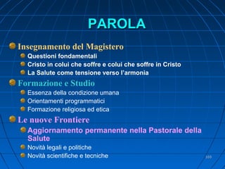 PAROLAPAROLA
Insegnamento del Magistero
Questioni fondamentali
Cristo in colui che soffre e colui che soffre in Cristo
La Salute come tensione verso l’armonia
Formazione e Studio
Essenza della condizione umana
Orientamenti programmatici
Formazione religiosa ed etica
Le nuove Frontiere
Aggiornamento permanente nella Pastorale della
Salute
Novità legali e politiche
Novità scientifiche e tecniche 103103
 