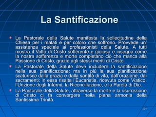 La SantificazioneLa Santificazione
La Pastorale della Salute manifesta la sollecitudine dellaLa Pastorale della Salute manifesta la sollecitudine della
Chiesa per i malati e per coloro che soffrono. Provvede un’Chiesa per i malati e per coloro che soffrono. Provvede un’
assistenza speciale ai professionisti della Salute. A tuttiassistenza speciale ai professionisti della Salute. A tutti
mostra il Volto di Cristo sofferente e gioioso e insegna comemostra il Volto di Cristo sofferente e gioioso e insegna come
la nostra sofferenza e morte completano ciò che manca allala nostra sofferenza e morte completano ciò che manca alla
Passione di Cristo, grazie agli stessi meriti di Cristo.Passione di Cristo, grazie agli stessi meriti di Cristo.
La Pastorale della Salute deve includere la santificazioneLa Pastorale della Salute deve includere la santificazione
nella sua pianificazione; ma in più la sua pianificazionenella sua pianificazione; ma in più la sua pianificazione
scaturisce dalla grazia e dalla santità di vita, dall’orazione, daiscaturisce dalla grazia e dalla santità di vita, dall’orazione, dai
sacramenti: in essa risalta l’Eucaristia, ricevuta come Viatico,sacramenti: in essa risalta l’Eucaristia, ricevuta come Viatico,
l’Unzione degli Infermi, la Riconciliazione, e la Parola di Dio.l’Unzione degli Infermi, la Riconciliazione, e la Parola di Dio.
La Pastorale della Salute, attraverso la morte e la risurrezioneLa Pastorale della Salute, attraverso la morte e la risurrezione
di Cristo ci fa convergere nella piena armonia delladi Cristo ci fa convergere nella piena armonia della
Santissima Trinità.Santissima Trinità.
104104
 
