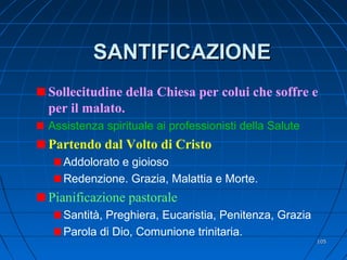 SANTIFICAZIONESANTIFICAZIONE
Sollecitudine della Chiesa per colui che soffre e
per il malato.
Assistenza spirituale ai professionisti della Salute
Partendo dal Volto di Cristo
Addolorato e gioioso
Redenzione. Grazia, Malattia e Morte.
Pianificazione pastorale
Santità, Preghiera, Eucaristia, Penitenza, Grazia
Parola di Dio, Comunione trinitaria.
105105
 