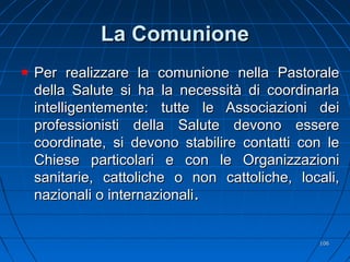 La ComunioneLa Comunione
Per realizzare la comunione nella PastoralePer realizzare la comunione nella Pastorale
della Salute si ha la necessità di coordinarladella Salute si ha la necessità di coordinarla
intelligentemente: tutte le Associazioni deiintelligentemente: tutte le Associazioni dei
professionisti della Salute devono essereprofessionisti della Salute devono essere
coordinate, si devono stabilire contatti con lecoordinate, si devono stabilire contatti con le
Chiese particolari e con le OrganizzazioniChiese particolari e con le Organizzazioni
sanitarie, cattoliche o non cattoliche, locali,sanitarie, cattoliche o non cattoliche, locali,
nazionali o internazionalinazionali o internazionali..
106106
 