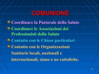 COMUNIONECOMUNIONE
Coordinare la Pastorale della Salute
Coordinare le Associazioni dei
Professionisti della Salute
Contatto con le Chiese particolari
Contatto con le Organizzazioni
Sanitarie locali, nazionali e
internazionali, siano o no cattoliche.
107107
 