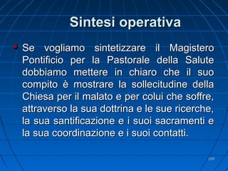 Sintesi operativaSintesi operativa
Se vogliamo sintetizzare il MagisteroSe vogliamo sintetizzare il Magistero
Pontificio per la Pastorale della SalutePontificio per la Pastorale della Salute
dobbiamo mettere in chiaro che il suodobbiamo mettere in chiaro che il suo
compito è mostrare la sollecitudine dellacompito è mostrare la sollecitudine della
Chiesa per il malato e per colui che soffre,Chiesa per il malato e per colui che soffre,
attraverso la sua dottrina e le sue ricerche,attraverso la sua dottrina e le sue ricerche,
la sua santificazione e i suoi sacramenti ela sua santificazione e i suoi sacramenti e
la sua coordinazione e i suoi contatti.la sua coordinazione e i suoi contatti.
109109
 