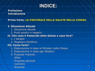 INDICE:INDICE:
PrefazionePrefazione
IntroduzioneIntroduzione
Prima Parte:Prima Parte: LA PASTORALE DELLA SALUTE NELLA CHIESA.LA PASTORALE DELLA SALUTE NELLA CHIESA.
I. Situazione AttualeI. Situazione Attuale
1. Situazione attuale1. Situazione attuale
2. Punti positivi e negativi2. Punti positivi e negativi
II. Che cosa è Pastorale della Salute e cosa fare?II. Che cosa è Pastorale della Salute e cosa fare?
1. I Vangeli1. I Vangeli
2. Magistero Pontificio2. Magistero Pontificio
III. Come farlo?III. Come farlo?
1. Elaborazione in base ai Ministeri nella Chiesa1. Elaborazione in base ai Ministeri nella Chiesa
2. Elaborazione in base agli Obiettivi2. Elaborazione in base agli Obiettivi
3. Proposte Pratiche:3. Proposte Pratiche:
- Sfide- Sfide
- Proposte generali- Proposte generali
- Cammini- Cammini
- Risposte- Risposte
1111
 