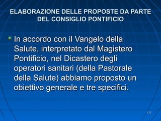 ELABORAZIONE DELLE PROPOSTE DA PARTEELABORAZIONE DELLE PROPOSTE DA PARTE
DEL CONSIGLIO PONTIFICIODEL CONSIGLIO PONTIFICIO
In accordo con il Vangelo dellaIn accordo con il Vangelo della
Salute, interpretato dal MagisteroSalute, interpretato dal Magistero
Pontificio, nel Dicastero degliPontificio, nel Dicastero degli
operatori sanitari (della Pastoraleoperatori sanitari (della Pastorale
della Salute) abbiamo proposto undella Salute) abbiamo proposto un
obiettivo generale e tre specifici.obiettivo generale e tre specifici.
112112
 