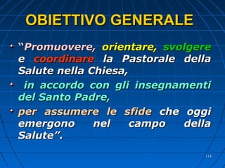 OBIETTIVO GENERALEOBIETTIVO GENERALE
““Promuovere,Promuovere, orientare,orientare, svolgeresvolgere
ee coordinarecoordinare la Pastorale dellala Pastorale della
Salute nella Chiesa,Salute nella Chiesa,
in accordo con gli insegnamentiin accordo con gli insegnamenti
del Santo Padre,del Santo Padre,
per assumere le sfideper assumere le sfide che oggiche oggi
emergono nel campo dellaemergono nel campo della
Salute”.Salute”.
114114
 