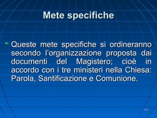 Mete specificheMete specifiche
Queste mete specifiche si ordinerannoQueste mete specifiche si ordineranno
secondo l’organizzazione proposta daisecondo l’organizzazione proposta dai
documenti del Magistero; cioè indocumenti del Magistero; cioè in
accordo con i tre ministeri nella Chiesa:accordo con i tre ministeri nella Chiesa:
Parola, Santificazione e Comunione.Parola, Santificazione e Comunione.
115115
 