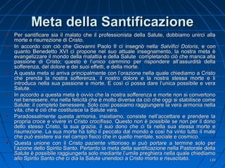 Meta della SantificazioneMeta della Santificazione
Per santificare sia il malato che il professionista della Salute, dobbiamo unirci allaPer santificare sia il malato che il professionista della Salute, dobbiamo unirci alla
morte e risurrezione di Cristo.morte e risurrezione di Cristo.
In accordo con ciò che Giovanni Paolo II ci insegnò nellaIn accordo con ciò che Giovanni Paolo II ci insegnò nella Salvifici DolorisSalvifici Doloris, e con, e con
quanto Benedetto XVI ci propone nel suo attuale insegnamento, la nostra meta èquanto Benedetto XVI ci propone nel suo attuale insegnamento, la nostra meta è
evangelizzare il mondo della malattia e della Salute completando ciò che manca allaevangelizzare il mondo della malattia e della Salute completando ciò che manca alla
passione di Cristo; questo è l’unico cammino per rispondere all’assurdità dellapassione di Cristo; questo è l’unico cammino per rispondere all’assurdità della
sofferenza, del dolore e dei suoi effetti, e della morte.sofferenza, del dolore e dei suoi effetti, e della morte.
A questa meta si arriva principalmente con l’orazione nella quale chiediamo a CristoA questa meta si arriva principalmente con l’orazione nella quale chiediamo a Cristo
che prenda la nostra sofferenza, il nostro dolore e la nostra stessa morte e liche prenda la nostra sofferenza, il nostro dolore e la nostra stessa morte e li
introduca nella sua passione e morte. E così ci possa dare l’unica possibile e veraintroduca nella sua passione e morte. E così ci possa dare l’unica possibile e vera
Salute.Salute.
In accordo a questa meta è ovvio che la nostra sofferenza e morte non si convertonoIn accordo a questa meta è ovvio che la nostra sofferenza e morte non si convertono
nel benessere, ma nella felicità che è molto diversa da ciò che oggi si stabilisce comenel benessere, ma nella felicità che è molto diversa da ciò che oggi si stabilisce come
Salute: il completo benessere. Solo così possiamo raggiungere la vera armonia nellaSalute: il completo benessere. Solo così possiamo raggiungere la vera armonia nella
vita, che è ciò che costituisce la Salute vera.vita, che è ciò che costituisce la Salute vera.
Paradossalmente questa armonia, insistiamo, consiste nell’accettare e prendere laParadossalmente questa armonia, insistiamo, consiste nell’accettare e prendere la
propria croce e vivere in Cristo crocifisso. Questo non è possibile se non per il donopropria croce e vivere in Cristo crocifisso. Questo non è possibile se non per il dono
dello stesso Cristo, la sua grazia, il suo dono che ci fa nella sua stessa morte edello stesso Cristo, la sua grazia, il suo dono che ci fa nella sua stessa morte e
risurrezione. La sua morte ha tolto il peccato dal mondo e così ha vinto tutto il malerisurrezione. La sua morte ha tolto il peccato dal mondo e così ha vinto tutto il male
che può esistere sia nel campo fisico che in quello mentale, sociale e cosmico.che può esistere sia nel campo fisico che in quello mentale, sociale e cosmico.
Questa unione con il Cristo paziente vittorioso si può portare a termine solo perQuesta unione con il Cristo paziente vittorioso si può portare a termine solo per
l’azione dello Spirito Santo. Pertanto la meta della santificazione nella Pastorale dellal’azione dello Spirito Santo. Pertanto la meta della santificazione nella Pastorale della
Salute è possibile raggiungerla solo mediante l’umile preghiera nella quale chiediamoSalute è possibile raggiungerla solo mediante l’umile preghiera nella quale chiediamo
allo Spirito Santo che ci dia la Salute unendoci a Cristo morto e risuscitato.allo Spirito Santo che ci dia la Salute unendoci a Cristo morto e risuscitato. 120120
 