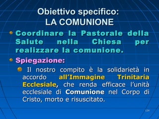 Obiettivo specifico:Obiettivo specifico:
LA COMUNIONELA COMUNIONE
Coordinare la Pastorale dellaCoordinare la Pastorale della
Salute nella Chiesa perSalute nella Chiesa per
realizzare la comunione.realizzare la comunione.
Spiegazione:Spiegazione:
Il nostro compito è la solidarietà inIl nostro compito è la solidarietà in
accordoaccordo all’Immagine Trinitariaall’Immagine Trinitaria
EcclesialeEcclesiale,, che renda efficace l’unitàche renda efficace l’unità
ecclesiale diecclesiale di ComunioneComunione nel Corpo dinel Corpo di
Cristo, morto e risuscitato.Cristo, morto e risuscitato.
124124
 
