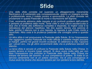 SfideSfide
Una delle sfide consiste nel superare un atteggiamento meramenteUna delle sfide consiste nel superare un atteggiamento meramente
filantropico o di solidarietà solo compassionevole, oppure un impegno socialefilantropico o di solidarietà solo compassionevole, oppure un impegno sociale
o professionale verso il malato povero e sprovveduto. La sfida consiste nelo professionale verso il malato povero e sprovveduto. La sfida consiste nel
proclamare in questa Pastorale la morte e risurrezione del Signore.proclamare in questa Pastorale la morte e risurrezione del Signore.
Cioè, veramente abbiamo delle risposte ai più profondi problemi dell’umanitàCioè, veramente abbiamo delle risposte ai più profondi problemi dell’umanità
e pertanto al problema della morte. Tante volte in una cultura secolarizzata sie pertanto al problema della morte. Tante volte in una cultura secolarizzata si
dice che di fronte alla sofferenza completa e disperata, la miglior cosa è ladice che di fronte alla sofferenza completa e disperata, la miglior cosa è la
delicatezza del silenzio rispettoso. Ma dire questo denota una carenza didelicatezza del silenzio rispettoso. Ma dire questo denota una carenza di
fede, poiché il silenzio non è una risposta, la risposta è solo Cristo morto efede, poiché il silenzio non è una risposta, la risposta è solo Cristo morto e
risuscitato. Altra cosa è la prudenza pastorale che consiglia come e quandorisuscitato. Altra cosa è la prudenza pastorale che consiglia come e quando
dirlo.dirlo.
Un’altra sfida è nel promuovere la Pastorale della Salute. Si ha l’impressioneUn’altra sfida è nel promuovere la Pastorale della Salute. Si ha l’impressione
che oggigiorno questa Pastorale sia molto difficile e sarebbe meglio lasciarlache oggigiorno questa Pastorale sia molto difficile e sarebbe meglio lasciarla
ai margini, perfino nei grandi incontri ecclesiali. Si celebrano la vita, l’opzioneai margini, perfino nei grandi incontri ecclesiali. Si celebrano la vita, l’opzione
per i poveri ecc., ma gli ultimi avvenimenti della vita si preferisce lasciarli nelper i poveri ecc., ma gli ultimi avvenimenti della vita si preferisce lasciarli nel
silenzio.silenzio.
La terza sfida è cercare di unificare la Pastorale della Salute nella Chiesa. InLa terza sfida è cercare di unificare la Pastorale della Salute nella Chiesa. In
questo terreno si trovano troppi ostacoli. Si deve avere molto tatto per nonquesto terreno si trovano troppi ostacoli. Si deve avere molto tatto per non
dare l’impressione che unificare la Pastorale della Salute nella Chiesa siadare l’impressione che unificare la Pastorale della Salute nella Chiesa sia
entrare nel terreno del dominio, di una competenza di potere. Si tratta di unentrare nel terreno del dominio, di una competenza di potere. Si tratta di un
servizio certamente non di un potere dannoso, ma di una convergenza diservizio certamente non di un potere dannoso, ma di una convergenza di
mutuo aiuto tra diversi che devono aiutarsi per non perdere la loro identità.mutuo aiuto tra diversi che devono aiutarsi per non perdere la loro identità.
127127
 