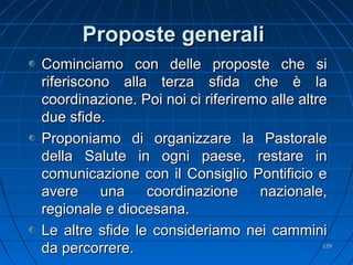 Proposte generaliProposte generali
Cominciamo con delle proposte che siCominciamo con delle proposte che si
riferiscono alla terza sfida che è lariferiscono alla terza sfida che è la
coordinazione. Poi noi ci riferiremo alle altrecoordinazione. Poi noi ci riferiremo alle altre
due sfide.due sfide.
Proponiamo di organizzare la PastoraleProponiamo di organizzare la Pastorale
della Salute in ogni paese, restare indella Salute in ogni paese, restare in
comunicazione con il Consiglio Pontificio ecomunicazione con il Consiglio Pontificio e
avere una coordinazione nazionale,avere una coordinazione nazionale,
regionale e diocesana.regionale e diocesana.
Le altre sfide le consideriamo nei camminiLe altre sfide le consideriamo nei cammini
da percorrere.da percorrere. 129129
 