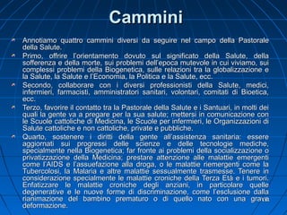 CamminiCammini
Annotiamo quattro cammini diversi da seguire nel campo della PastoraleAnnotiamo quattro cammini diversi da seguire nel campo della Pastorale
della Salute.della Salute.
Primo, offrire l’orientamento dovuto sul significato della Salute, dellaPrimo, offrire l’orientamento dovuto sul significato della Salute, della
sofferenza e della morte, sui problemi dell’epoca mutevole in cui viviamo, suisofferenza e della morte, sui problemi dell’epoca mutevole in cui viviamo, sui
complessi problemi della Biogenetica, sulle relazioni tra la globalizzazione ecomplessi problemi della Biogenetica, sulle relazioni tra la globalizzazione e
la Salute, la Salute e l’Economia, la Politica e la Salute, ecc.la Salute, la Salute e l’Economia, la Politica e la Salute, ecc.
Secondo, collaborare con i diversi professionisti della Salute, medici,Secondo, collaborare con i diversi professionisti della Salute, medici,
infermieri, farmacisti, amministratori sanitari, volontari, comitati di Bioetica,infermieri, farmacisti, amministratori sanitari, volontari, comitati di Bioetica,
ecc.ecc.
Terzo, favorire il contatto tra la Pastorale della Salute e i Santuari, in molti deiTerzo, favorire il contatto tra la Pastorale della Salute e i Santuari, in molti dei
quali la gente va a pregare per la sua salute; mettersi in comunicazione conquali la gente va a pregare per la sua salute; mettersi in comunicazione con
le Scuole cattoliche di Medicina, le Scuole per infermieri, le Organizzazioni dile Scuole cattoliche di Medicina, le Scuole per infermieri, le Organizzazioni di
Salute cattoliche e non cattoliche, private e pubbliche.Salute cattoliche e non cattoliche, private e pubbliche.
Quarto, sostenere i diritti della gente all’assistenza sanitaria: essereQuarto, sostenere i diritti della gente all’assistenza sanitaria: essere
aggiornati sui progressi delle scienze e delle tecnologie mediche,aggiornati sui progressi delle scienze e delle tecnologie mediche,
specialmente nella Biogenetica; far fronte ai problemi della socializzazione ospecialmente nella Biogenetica; far fronte ai problemi della socializzazione o
privatizzazione della Medicina; prestare attenzione alle malattie emergentiprivatizzazione della Medicina; prestare attenzione alle malattie emergenti
come l’AIDS e l’assuefazione alla droga, o le malattie riemergenti come lacome l’AIDS e l’assuefazione alla droga, o le malattie riemergenti come la
Tubercolosi, la Malaria e altre malattie sessualmente trasmesse. Tenere inTubercolosi, la Malaria e altre malattie sessualmente trasmesse. Tenere in
considerazione specialmente le malattie croniche della Terza Età e i tumori.considerazione specialmente le malattie croniche della Terza Età e i tumori.
Enfatizzare le malattie croniche degli anziani, in particolare quelleEnfatizzare le malattie croniche degli anziani, in particolare quelle
degenerative e le nuove forme di discriminazione, come l’esclusione dalladegenerative e le nuove forme di discriminazione, come l’esclusione dalla
rianimazione del bambino prematuro o di quello nato con una graverianimazione del bambino prematuro o di quello nato con una grave
deformazione.deformazione.
131131
 
