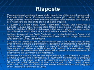 RisposteRisposte
 Procedendo così possiamo trovare delle risposte per chi lavora nel campo dellaProcedendo così possiamo trovare delle risposte per chi lavora nel campo della
Pastorale della Salute. Possiamo essere ancora più concreti, identificandoPastorale della Salute. Possiamo essere ancora più concreti, identificando
campi di azione in ciascuno dei ministeri ecclesiali nella Pastorale della Salute ecampi di azione in ciascuno dei ministeri ecclesiali nella Pastorale della Salute e
così rispondere alle altre sfide che noi abbiamo proposto.così rispondere alle altre sfide che noi abbiamo proposto.
 In quanto al ministero della Parola, dobbiamo svolgere una meticolosa eIn quanto al ministero della Parola, dobbiamo svolgere una meticolosa e
profonda Teologia della Pastorale della Salute e così entrare in dialogo con leprofonda Teologia della Pastorale della Salute e così entrare in dialogo con le
Scuole cattoliche di Medicina: dobbiamo pubblicare e motivare studi che trattinoScuole cattoliche di Medicina: dobbiamo pubblicare e motivare studi che trattino
dei problemi più acuti della nostra società nel campo della Salute.dei problemi più acuti della nostra società nel campo della Salute.
 Abbiamo bisogno di una Guida Pastorale per i professionisti della Salute; e diAbbiamo bisogno di una Guida Pastorale per i professionisti della Salute; e di
organizzare e dirigere Incontri, Conferenze, Ricerche in tutti i campi di interesseorganizzare e dirigere Incontri, Conferenze, Ricerche in tutti i campi di interesse
specialmente in quello della Bioetica.specialmente in quello della Bioetica.
 In quanto alla Santificazione, dobbiamo rivitalizzare il Sacramento dell’UnzioneIn quanto alla Santificazione, dobbiamo rivitalizzare il Sacramento dell’Unzione
degli Infermi: orientare e promuovere il Battesimo di emergenza specialmentedegli Infermi: orientare e promuovere il Battesimo di emergenza specialmente
negli ospedali pediatrici e nei reparti di maternità, dobbiamo mettere in risaltonegli ospedali pediatrici e nei reparti di maternità, dobbiamo mettere in risalto
l’importanza del Viatico e dell’Unzione degli Infermi, la celebrazione neglil’importanza del Viatico e dell’Unzione degli Infermi, la celebrazione negli
ospedali del Sacramento della Riconciliazione, e quando si renda necessario, laospedali del Sacramento della Riconciliazione, e quando si renda necessario, la
celebrazione del Sacramento del Matrimonio.celebrazione del Sacramento del Matrimonio.
 Dobbiamo promuovere l’uso dei vari Rituali esistenti, e propiziare il loro impiegoDobbiamo promuovere l’uso dei vari Rituali esistenti, e propiziare il loro impiego
da parte di coloro che li necessitano. È necessario incrementare la preghierada parte di coloro che li necessitano. È necessario incrementare la preghiera
per i malati e dei malati. Si deve privilegiare la preghiera del Rosario. Esisteper i malati e dei malati. Si deve privilegiare la preghiera del Rosario. Esiste
l’Unione dei malati Missionari, si deve promuoverla di più. I malati devonol’Unione dei malati Missionari, si deve promuoverla di più. I malati devono
essere orientati perché offrano le loro stesse sofferenze come una preghieraessere orientati perché offrano le loro stesse sofferenze come una preghiera
che si unisce alle sofferenze di Cristoche si unisce alle sofferenze di Cristo..
133133
 