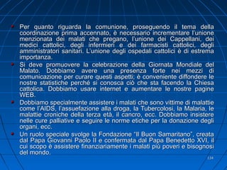 Per quanto riguarda la comunione, proseguendo il tema dellaPer quanto riguarda la comunione, proseguendo il tema della
coordinazione prima accennato, è necessario incrementare l’unionecoordinazione prima accennato, è necessario incrementare l’unione
menzionata dei malati che pregano, l’unione dei Cappellani, deimenzionata dei malati che pregano, l’unione dei Cappellani, dei
medici cattolici, degli infermieri e dei farmacisti cattolici, deglimedici cattolici, degli infermieri e dei farmacisti cattolici, degli
amministratori sanitari. L’unione degli ospedali cattolici è di estremaamministratori sanitari. L’unione degli ospedali cattolici è di estrema
importanza.importanza.
Si deve promuovere la celebrazione della Giornata Mondiale delSi deve promuovere la celebrazione della Giornata Mondiale del
Malato. Dobbiamo avere una presenza forte nei mezzi diMalato. Dobbiamo avere una presenza forte nei mezzi di
comunicazione per curare questi aspetti; è conveniente diffondere lecomunicazione per curare questi aspetti; è conveniente diffondere le
nostre statistiche perché si conosca ciò che sta facendo la Chiesanostre statistiche perché si conosca ciò che sta facendo la Chiesa
cattolica. Dobbiamo usare internet e aumentare le nostre paginecattolica. Dobbiamo usare internet e aumentare le nostre pagine
WEB.WEB.
Dobbiamo specialmente assistere i malati che sono vittime di malattieDobbiamo specialmente assistere i malati che sono vittime di malattie
come l’AIDS, l’assuefazione alla droga, la Tubercolosi, la Malaria, lecome l’AIDS, l’assuefazione alla droga, la Tubercolosi, la Malaria, le
malattie croniche della terza età, il cancro, ecc. Dobbiamo insisteremalattie croniche della terza età, il cancro, ecc. Dobbiamo insistere
nelle cure palliative e seguire le norme etiche per la donazione deglinelle cure palliative e seguire le norme etiche per la donazione degli
organi, ecc.organi, ecc.
Un ruolo speciale svolge la Fondazione “Il Buon Samaritano”, creataUn ruolo speciale svolge la Fondazione “Il Buon Samaritano”, creata
dal Papa Giovanni Paolo II e confermata dal Papa Benedetto XVI, ildal Papa Giovanni Paolo II e confermata dal Papa Benedetto XVI, il
cui scopo è assistere finanziariamente i malati più poveri e bisognosicui scopo è assistere finanziariamente i malati più poveri e bisognosi
del mondo.del mondo.
134134
 
