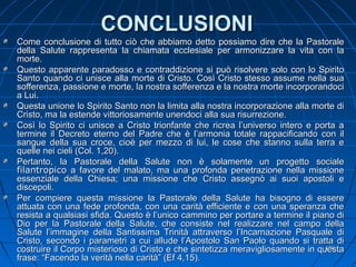 CONCLUSIONICONCLUSIONI
Come conclusione di tutto ciò che abbiamo detto possiamo dire che la PastoraleCome conclusione di tutto ciò che abbiamo detto possiamo dire che la Pastorale
della Salute rappresenta la chiamata ecclesiale per armonizzare la vita con ladella Salute rappresenta la chiamata ecclesiale per armonizzare la vita con la
morte.morte.
Questo apparente paradosso e contraddizione si può risolvere solo con lo SpiritoQuesto apparente paradosso e contraddizione si può risolvere solo con lo Spirito
Santo quando ci unisce alla morte di Cristo. Così Cristo stesso assume nella suaSanto quando ci unisce alla morte di Cristo. Così Cristo stesso assume nella sua
sofferenza, passione e morte, la nostra sofferenza e la nostra morte incorporandocisofferenza, passione e morte, la nostra sofferenza e la nostra morte incorporandoci
a Lui.a Lui.
Questa unione lo Spirito Santo non la limita alla nostra incorporazione alla morte diQuesta unione lo Spirito Santo non la limita alla nostra incorporazione alla morte di
Cristo, ma la estende vittoriosamente unendoci alla sua risurrezione.Cristo, ma la estende vittoriosamente unendoci alla sua risurrezione.
Così lo Spirito ci unisce a Cristo trionfante che ricrea l’universo intero e porta aCosì lo Spirito ci unisce a Cristo trionfante che ricrea l’universo intero e porta a
termine il Decreto eterno del Padre che è l’armonia totale rappacificando con iltermine il Decreto eterno del Padre che è l’armonia totale rappacificando con il
sangue della sua croce, cioè per mezzo di lui, le cose che stanno sulla terra esangue della sua croce, cioè per mezzo di lui, le cose che stanno sulla terra e
quelle nei cieli (Col. 1,20).quelle nei cieli (Col. 1,20).
Pertanto, la Pastorale della Salute non è solamente un progetto socialePertanto, la Pastorale della Salute non è solamente un progetto sociale
filantropicofilantropico a favore del malato, ma una profonda penetrazione nella missionea favore del malato, ma una profonda penetrazione nella missione
essenziale della Chiesa; una missione che Cristo assegnò ai suoi apostoli eessenziale della Chiesa; una missione che Cristo assegnò ai suoi apostoli e
discepoli.discepoli.
Per compiere questa missione la Pastorale della Salute ha bisogno di esserePer compiere questa missione la Pastorale della Salute ha bisogno di essere
attuata con una fede profonda, con una carità efficiente e con una speranza cheattuata con una fede profonda, con una carità efficiente e con una speranza che
resista a qualsiasi sfida. Questo è l’unico cammino per portare a termine il piano diresista a qualsiasi sfida. Questo è l’unico cammino per portare a termine il piano di
Dio per la Pastorale della Salute, che consiste nel realizzare nel campo dellaDio per la Pastorale della Salute, che consiste nel realizzare nel campo della
Salute l’immagine della Santissima Trinità attraverso l’Incarnazione Pasquale diSalute l’immagine della Santissima Trinità attraverso l’Incarnazione Pasquale di
Cristo, secondo i parametri a cui allude l’Apostolo San Paolo quando si tratta diCristo, secondo i parametri a cui allude l’Apostolo San Paolo quando si tratta di
costruire il Corpo misterioso di Cristo e che sintetizza meravigliosamente in questacostruire il Corpo misterioso di Cristo e che sintetizza meravigliosamente in questa
frase: “Facendo la verità nella carità” (Ef 4,15).frase: “Facendo la verità nella carità” (Ef 4,15).
136136
 