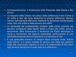 Conseguentemente, il fondamento della Pastorale della Salute è DioConseguentemente, il fondamento della Pastorale della Salute è Dio
Amore.Amore.
La missione della Chiesa nel campo della sofferenza è fare il bene aLa missione della Chiesa nel campo della sofferenza è fare il bene a
chi soffre e fare del bene attraverso la propria sofferenza; liberarechi soffre e fare del bene attraverso la propria sofferenza; liberare
l’amore dall’interiorità dell’uomo mediante la donazione disinteressatal’amore dall’interiorità dell’uomo mediante la donazione disinteressata
verso colui che soffre e della persona che soffre.verso colui che soffre e della persona che soffre.
La spiritualità del professionista cristiano della salute consiste nelLa spiritualità del professionista cristiano della salute consiste nel
lasciarsi configurare dallo Spirito Santo a Cristo che soffre, come illasciarsi configurare dallo Spirito Santo a Cristo che soffre, come il
sacramento della misericordia e tenerezza del Padre attraverso lasacramento della misericordia e tenerezza del Padre attraverso la
morte e risurrezione del Signore partecipate nell’Eucaristia. È unamorte e risurrezione del Signore partecipate nell’Eucaristia. È una
spiritualità pasquale piena di speranza e di pienezza di vita.spiritualità pasquale piena di speranza e di pienezza di vita.
È una spiritualità mariana: la Vergine Maria invocata come “SaluteÈ una spiritualità mariana: la Vergine Maria invocata come “Salute
degli Infermi” è il nostro modello di servizio che nella sua aperturadegli Infermi” è il nostro modello di servizio che nella sua apertura
totale alla redenzione, esprime la cura e la misericordia di Dio versototale alla redenzione, esprime la cura e la misericordia di Dio verso
ogni persona bisognosa di aiuto nella sua sofferenza.ogni persona bisognosa di aiuto nella sua sofferenza.
137137
 