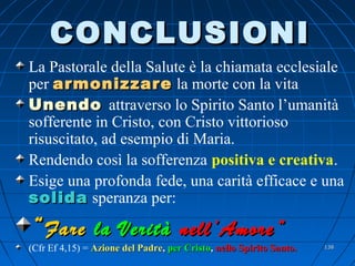 CONCLUSIONICONCLUSIONI
La Pastorale della Salute è la chiamata ecclesiale
per armonizzarearmonizzare la morte con la vita
UnendoUnendo attraverso lo Spirito Santo l’umanità
sofferente in Cristo, con Cristo vittorioso
risuscitato, ad esempio di Maria.
Rendendo così la sofferenza positiva e creativa.
Esige una profonda fede, una carità efficace e una
solidasolida speranza per:
““FareFare la Veritàla Verità nell’Amore”nell’Amore”
(Cfr Ef 4,15) = Azione del PadreAzione del Padre,, per Cristoper Cristo,, nello Spirito Santo.nello Spirito Santo. 138138
 