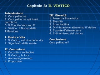 IntroduzioneIntroduzione
1. Cure palliative
2. Cure palliative spirituali
cattoliche
3. Il Concilio Vaticano II
4. Viatico: il Nucleo della
Riflessione
I. Morte e VitaI. Morte e Vita
1. Il Viatico, culmine della vita
2. Significato della morte
II. ComunioneII. Comunione
1. Oscurità e solitudine
2. Il Viatico, la luce
3. Accompagnamento
4. Proporzioni
III. EternitàIII. Eternità
1. Presenza Eucaristica
2. Eternità
3. Immutabilità
4. Divinizzazione attraverso il Viatico
5. Il ponte d’attraversare
6. Il dinamismo del Viatico
ConclusioneConclusione
Cure palliative?
Capitolo 3:Capitolo 3: IL VIATICOIL VIATICO
 