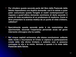 Per chiudere questa seconda parte del libro della Pastorale dellaPer chiudere questa seconda parte del libro della Pastorale della
Salute rispondiamo una duplice domanda: cos’è la salute e comeSalute rispondiamo una duplice domanda: cos’è la salute e come
poter comunicare questo Vangelo ai nostri contemporanei? Lapoter comunicare questo Vangelo ai nostri contemporanei? La
risposta a quest’ultima domanda cerchiamo di darla secondo ilrisposta a quest’ultima domanda cerchiamo di darla secondo il
punto di vista accademico di un professore di medicina. Come sipunto di vista accademico di un professore di medicina. Come si
deve presentare la scienza medica da un punto di vista cristiano,deve presentare la scienza medica da un punto di vista cristiano,
cattolico?cattolico?
Specialmente questa seconda parte è sia nozionistica cheSpecialmente questa seconda parte è sia nozionistica che
sperimentale, secondo l’esperienza personale avuta nel gravesperimentale, secondo l’esperienza personale avuta nel grave
intervento chirurgico che ho subito.intervento chirurgico che ho subito.
Nei cinque capitoli arriveremo alla stessa conclusione: soltantoNei cinque capitoli arriveremo alla stessa conclusione: soltanto
dalla morte e risurrezione di Cristo si capisce la partecipazionedalla morte e risurrezione di Cristo si capisce la partecipazione
creata della vita divina trinitaria e soltanto così si possonocreata della vita divina trinitaria e soltanto così si possono
coniugare la vita e la morte. Arrivare a questo è la meta dellaconiugare la vita e la morte. Arrivare a questo è la meta della
Pastorale della Salute.Pastorale della Salute.
147147
 