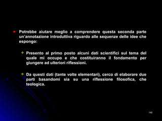 Potrebbe aiutare meglio a comprendere questa seconda partePotrebbe aiutare meglio a comprendere questa seconda parte
un’annotazione introduttiva riguardo alle sequenze delle idee cheun’annotazione introduttiva riguardo alle sequenze delle idee che
espongo:espongo:
 Presento al primo posto alcuni dati scientifici sul tema delPresento al primo posto alcuni dati scientifici sul tema del
quale mi occupo e che costituiranno il fondamento perquale mi occupo e che costituiranno il fondamento per
giungere ad ulteriori riflessioni.giungere ad ulteriori riflessioni.
 Da questi dati (tante volte elementari), cerco di elaborare dueDa questi dati (tante volte elementari), cerco di elaborare due
parti basandomi sia su una riflessione filosofica, cheparti basandomi sia su una riflessione filosofica, che
teologica.teologica.
148148
 