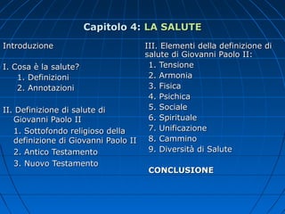 Capitolo 4:Capitolo 4: LA SALUTELA SALUTE
IntroduzioneIntroduzione
I. Cosa è la salute?I. Cosa è la salute?
1. Definizioni1. Definizioni
2. Annotazioni2. Annotazioni
II. Definizione di salute diII. Definizione di salute di
Giovanni Paolo IIGiovanni Paolo II
1. Sottofondo religioso della1. Sottofondo religioso della
definizione di Giovanni Paolo IIdefinizione di Giovanni Paolo II
2. Antico Testamento2. Antico Testamento
3. Nuovo Testamento3. Nuovo Testamento
III. Elementi della definizione diIII. Elementi della definizione di
salute di Giovanni Paolo II:salute di Giovanni Paolo II:
1. Tensione1. Tensione
2. Armonia2. Armonia
3. Fisica3. Fisica
4. Psichica4. Psichica
5. Sociale5. Sociale
6. Spirituale6. Spirituale
7. Unificazione7. Unificazione
8. Cammino8. Cammino
9. Diversità di Salute9. Diversità di Salute
CONCLUSIONECONCLUSIONE
 