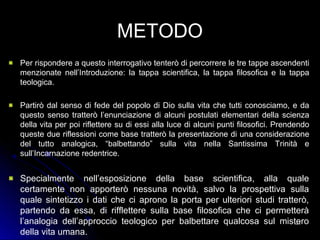METODO
Per rispondere a questo interrogativo tenterò di percorrere le tre tappe ascendenti
menzionate nell’Introduzione: la tappa scientifica, la tappa filosofica e la tappa
teologica.
Partirò dal senso di fede del popolo di Dio sulla vita che tutti conosciamo, e da
questo senso tratterò l’enunciazione di alcuni postulati elementari della scienza
della vita per poi riflettere su di essi alla luce di alcuni punti filosofici. Prendendo
queste due riflessioni come base tratterò la presentazione di una considerazione
del tutto analogica, “balbettando” sulla vita nella Santissima Trinità e
sull’Incarnazione redentrice.
Specialmente nell’esposizione della base scientifica, alla quale
certamente non apporterò nessuna novità, salvo la prospettiva sulla
quale sintetizzo i dati che ci aprono la porta per ulteriori studi tratterò,
partendo da essa, di rifflettere sulla base filosofica che ci permetterà
l’analogia dell’approccio teologico per balbettare qualcosa sul mistero
della vita umana.
151151
 