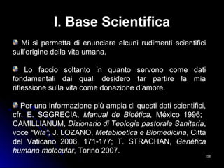 I. Base Scientifica
Mi si permetta di enunciare alcuni rudimenti scientifici
sull’origine della vita umana.
Lo faccio soltanto in quanto servono come dati
fondamentali dai quali desidero far partire la mia
riflessione sulla vita come donazione d’amore.
Per una informazione più ampia di questi dati scientifici,
cfr. E. SGGRECIA, Manual de Bioética, México 1996;
CAMILLIANUM, Dizionario di Teologia pastorale Sanitaria,
voce “Vita”; J. LOZANO, Metabioetica e Biomedicina, Città
del Vaticano 2006, 171-177; T. STRACHAN, Genética
humana molecular, Torino 2007.
158158
 