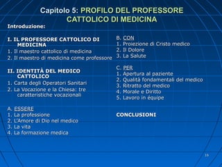 Capitolo 5:Capitolo 5: PROFILO DEL PROFESSOREPROFILO DEL PROFESSORE
CATTOLICO DI MEDICINACATTOLICO DI MEDICINA
Introduzione:Introduzione:
I. IL PROFESSORE CATTOLICO DII. IL PROFESSORE CATTOLICO DI
MEDICINAMEDICINA
1. Il maestro cattolico di medicina1. Il maestro cattolico di medicina
2. Il maestro di medicina come professore2. Il maestro di medicina come professore
II. IDENTITÀ DEL MEDICOII. IDENTITÀ DEL MEDICO
CATTOLICOCATTOLICO
1. Carta degli Operatori Sanitari1. Carta degli Operatori Sanitari
2. La Vocazione e la Chiesa: tre2. La Vocazione e la Chiesa: tre
caratteristiche vocazionalicaratteristiche vocazionali
A.A. ESSEREESSERE
1. La professione1. La professione
2. L’Amore di Dio nel medico2. L’Amore di Dio nel medico
3. La vita3. La vita
4. La formazione medica4. La formazione medica
B.B. CONCON
1. Proiezione di Cristo medico1. Proiezione di Cristo medico
2. Il Dolore2. Il Dolore
3. La Salute3. La Salute
C.C. PERPER
1. Apertura al paziente1. Apertura al paziente
2. Qualità fondamentali del medico2. Qualità fondamentali del medico
3. Ritratto del medico3. Ritratto del medico
4. Morale e Diritto4. Morale e Diritto
5. Lavoro in équipe5. Lavoro in équipe
CONCLUSIONICONCLUSIONI
1616
 
