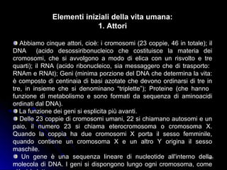 161161
Elementi iniziali della vita umana:
1. Attori
Abbiamo cinque attori, cioè: i cromosomi (23 coppie, 46 in totale); il
DNA (acido desossiribonucleico che costituisce la materia dei
cromosomi, che si avvolgono a modo di elica con un risvolto e tre
quarti); il RNA (acido ribonucleico, sia messaggero che di trasporto:
RNAm e RNAt); Geni (minima porzione del DNA che determina la vita:
è composto di centinaia di basi azotate che devono ordinarsi di tre in
tre, in insieme che si denominano “triplette”); Proteine (che hanno
funzione di metabolismo e sono formati da sequenza di aminoacidi
ordinati dal DNA).
La funzione dei geni si esplicita più avanti.
Delle 23 coppie di cromosomi umani, 22 si chiamano autosomi e un
paio, il numero 23 si chiama eterocromosoma o cromosoma X.
Quando la coppia ha due cromosomi X porta il sesso femminile,
quando contiene un cromosoma X e un altro Y origina il sesso
maschile.
Un gene è una sequenza lineare di nucleotide all'interno della
molecola di DNA. I geni si dispongono lungo ogni cromosoma, come
 