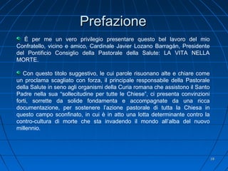 1818
PrefazionePrefazione
È per me un vero privilegio presentare questo bel lavoro del mio
Confratello, vicino e amico, Cardinale Javier Lozano Barragán, Presidente
del Pontificio Consiglio della Pastorale della Salute: LA VITA NELLA
MORTE.
Con questo titolo suggestivo, le cui parole risuonano alte e chiare come
un proclama scagliato con forza, il principale responsabile della Pastorale
della Salute in seno agli organismi della Curia romana che assistono il Santo
Padre nella sua “sollecitudine per tutte le Chiese”, ci presenta convinzioni
forti, sorrette da solide fondamenta e accompagnate da una ricca
documentazione, per sostenere l’azione pastorale di tutta la Chiesa in
questo campo sconfinato, in cui è in atto una lotta determinante contro la
contro-cultura di morte che sta invadendo il mondo all’alba del nuovo
millennio.
 