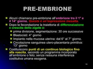 PRE-EMBRIONEPRE-EMBRIONE
Alcuni chiamano pre-embrione all’Alcuni chiamano pre-embrione all’embrione tra il 1° eembrione tra il 1° e
il 14° giorno.il 14° giorno. Questa è un’espressione inesatta.Questa è un’espressione inesatta.
Dopo la fecondazione la traiettoria diDopo la fecondazione la traiettoria di differenziazionedifferenziazione
e crescita dello zigote èe crescita dello zigote è::
prima divisione, segmentazione: 30 ore successiveprima divisione, segmentazione: 30 ore successive
Blastocisti: 4° giornoBlastocisti: 4° giorno
Impianto nella mucosa uterina: dal 6° al 7° giorno.Impianto nella mucosa uterina: dal 6° al 7° giorno.
Circolazione sanguinea utero-placentaria primitiva:Circolazione sanguinea utero-placentaria primitiva:
13° giorno13° giorno
CostituisconoCostituiscono punti di un continuo biologico finopunti di un continuo biologico fino
alla nascitaalla nascita, secondo un programma incorporato, secondo un programma incorporato
all’embrione o feto; senza nessuna interferenzaall’embrione o feto; senza nessuna interferenza
costitutiva umana esogena.costitutiva umana esogena.
184184
 