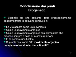 187187
Conclusione dai punti
Biogenetici
Secondo ciò che abbiamo detto precedentemente
possiamo trarre le seguenti conclusioni:
La vita appare come un movimento
Come un movimento organico
Come un movimento organico complementare che
procede sempre a base di intricate relazioni
E ha sempre una finalità
Si profila così come “Un movimento organico
complementare di relazioni e finalità”.
 