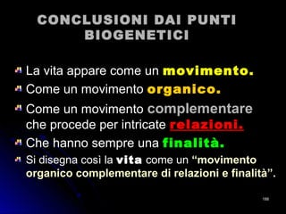 CONCLUSIONI DAI PUNTICONCLUSIONI DAI PUNTI
BIOGENETICIBIOGENETICI
La vita appare come unLa vita appare come un movimento.movimento.
Come un movimentoCome un movimento organico.organico.
Come un movimento complementarecomplementare
che procede per intricateche procede per intricate relazioni.relazioni.
Che hanno sempre unaChe hanno sempre una finalità.finalità.
Si disegna così la vitavita come un “movimento“movimento
organico complementare di relazioni e finalità”.organico complementare di relazioni e finalità”.
188188
 