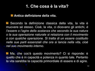 191191
1. Che cosa è la vita?
Antica definizione della vita.
Secondo la definizione classica della vita, la vita è
muovere sé stesso. Cioè, la vita, ci dicevano gli antichi, è
l’essere o l’agire della sostanza che secondo la sua natura
o la sua operazione naturale si relaziona con il movimento
o con qualche operazione. Si tratta di un essere costituito
nelle sue parti essenziali che ora si lancia nella vita, cioè
nel suo movimento interno.
Ma, che cos’è questo movimento? Ci si risponde: è
quello che è in capacità e potenza in quanto tale. Pertanto
la vita sarebbe la capacità primordiale di essere e di agire.
 