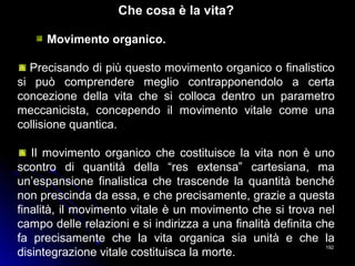 192192
Che cosa è la vita?
Movimento organico.
Precisando di più questo movimento organico o finalistico
si può comprendere meglio contrapponendolo a certa
concezione della vita che si colloca dentro un parametro
meccanicista, concependo il movimento vitale come una
collisione quantica.
Il movimento organico che costituisce la vita non è uno
scontro di quantità della “res extensa” cartesiana, ma
un’espansione finalistica che trascende la quantità benché
non prescinda da essa, e che precisamente, grazie a questa
finalità, il movimento vitale è un movimento che si trova nel
campo delle relazioni e si indirizza a una finalità definita che
fa precisamente che la vita organica sia unità e che la
disintegrazione vitale costituisca la morte.
 