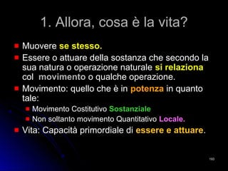 1. Allora, cosa è la vita?1. Allora, cosa è la vita?
MuovereMuovere se stesso.se stesso.
Essere o attuare della sostanza che secondo laEssere o attuare della sostanza che secondo la
sua natura o operazione naturalesua natura o operazione naturale si relazionasi relaziona
colcol movimentomovimento o qualche operazione.o qualche operazione.
Movimento: quello che è inMovimento: quello che è in potenzapotenza in quantoin quanto
tale:tale:
Movimento CostitutivoMovimento Costitutivo SostanzialeSostanziale
Non soltanto movimento QuantitativoNon soltanto movimento Quantitativo Locale.Locale.
Vita: Capacità primordiale diVita: Capacità primordiale di essere e attuareessere e attuare..
193193
 