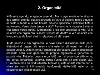 194194
2. Organicità
Essere agendo, e agendo essendo. Ma in ogni movimento vi sono
due termini uno dal quale si procede e l’altro al quale si tende e quello
al quale si tende è la sua finalità, ciò che specifica e definisce tutto il
movimento. Verso dove tende la vita? Penso che la risposta è che la
vita tende verso l’unità. L’organicità è ciò che specifica la vita. Vi è
un’unità che organizza l’essere vivente da dentro e vi è un’unità che
lo organizza da fuori, cioè in relazione ad altri esseri.
Ma perché vi sia organicità, vi deve essere distinzione delle parti,
distinzioni di organi, sia interna che esterna, altrimenti non vi può
essere unità. L’unità interna, l’organicità dell’essere vivo lo costituisce
presente nella vita; generare la propria organicità è generare la
propria vita. Tuttavia, questa organicità non si esaurisce all’interno,
ma cerca l’organicità esterna, cerca l’unità con gli altri esseri vivi.
L’unicità interna dà l’individualità, tuttavia questa unicità interna non è
vitale se non è intimamente trasformata dall’unicità esterna, la
relazione con gli altri esseri vivi.
 