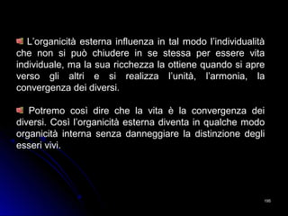195195
L’organicità esterna influenza in tal modo l’individualità
che non si può chiudere in se stessa per essere vita
individuale, ma la sua ricchezza la ottiene quando si apre
verso gli altri e si realizza l’unità, l’armonia, la
convergenza dei diversi.
Potremo così dire che la vita è la convergenza dei
diversi. Così l’organicità esterna diventa in qualche modo
organicità interna senza danneggiare la distinzione degli
esseri vivi.
 