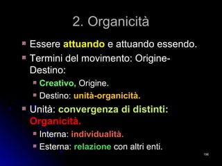 2. Organicità2. Organicità
EssereEssere attuandoattuando e attuando essendo.e attuando essendo.
Termini del movimento: Origine-Termini del movimento: Origine-
Destino:Destino:
Creativo,Creativo, OrigineOrigine..
Destino:Destino: unità-organicità.unità-organicità.
Unità:Unità: convergenza di distinti:convergenza di distinti:
Organicità.Organicità.
Interna:Interna: individualità.individualità.
Esterna:Esterna: relazionerelazione con altri enti.con altri enti.
196196
 