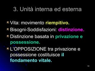 3. Unità interna ed esterna3. Unità interna ed esterna
Vita: movimentoVita: movimento riempitivo.riempitivo.
Bisogni-Soddisfazioni:Bisogni-Soddisfazioni: distinzione.distinzione.
Distinzione basata inDistinzione basata in privazione eprivazione e
possessione.possessione.
L’OPPOSIZIONE tra privazione eL’OPPOSIZIONE tra privazione e
possessione costituiscepossessione costituisce ilil
fondamento vitale.fondamento vitale.
199199
 