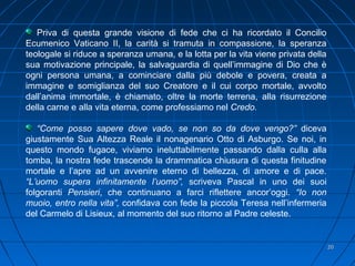 2020
Priva di questa grande visione di fede che ci ha ricordato il Concilio
Ecumenico Vaticano II, la carità si tramuta in compassione, la speranza
teologale si riduce a speranza umana, e la lotta per la vita viene privata della
sua motivazione principale, la salvaguardia di quell’immagine di Dio che è
ogni persona umana, a cominciare dalla più debole e povera, creata a
immagine e somiglianza del suo Creatore e il cui corpo mortale, avvolto
dall’anima immortale, è chiamato, oltre la morte terrena, alla risurrezione
della carne e alla vita eterna, come professiamo nel Credo.
“Come posso sapere dove vado, se non so da dove vengo?” diceva
giustamente Sua Altezza Reale il nonagenario Otto di Asburgo. Se noi, in
questo mondo fugace, viviamo ineluttabilmente passando dalla culla alla
tomba, la nostra fede trascende la drammatica chiusura di questa finitudine
mortale e l’apre ad un avvenire eterno di bellezza, di amore e di pace.
“L’uomo supera infinitamente l’uomo”, scriveva Pascal in uno dei suoi
folgoranti Pensieri, che continuano a farci riflettere ancor’oggi. “Io non
muoio, entro nella vita”, confidava con fede la piccola Teresa nell’infermeria
del Carmelo di Lisieux, al momento del suo ritorno al Padre celeste.
 