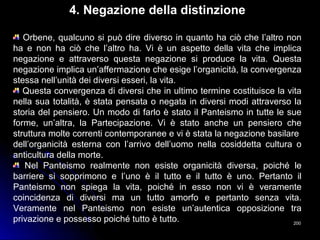 200200
4. Negazione della distinzione
Orbene, qualcuno si può dire diverso in quanto ha ciò che l’altro non
ha e non ha ciò che l’altro ha. Vi è un aspetto della vita che implica
negazione e attraverso questa negazione si produce la vita. Questa
negazione implica un’affermazione che esige l’organicità, la convergenza
stessa nell’unità dei diversi esseri, la vita.
Questa convergenza di diversi che in ultimo termine costituisce la vita
nella sua totalità, è stata pensata o negata in diversi modi attraverso la
storia del pensiero. Un modo di farlo è stato il Panteismo in tutte le sue
forme, un’altra, la Partecipazione. Vi è stato anche un pensiero che
struttura molte correnti contemporanee e vi è stata la negazione basilare
dell’organicità esterna con l’arrivo dell’uomo nella cosiddetta cultura o
anticultura della morte.
Nel Panteismo realmente non esiste organicità diversa, poiché le
barriere si sopprimono e l’uno è il tutto e il tutto è uno. Pertanto il
Panteismo non spiega la vita, poiché in esso non vi è veramente
coincidenza di diversi ma un tutto amorfo e pertanto senza vita.
Veramente nel Panteismo non esiste un’autentica opposizione tra
privazione e possesso poiché tutto è tutto.
 