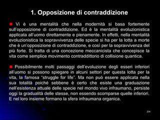 204204
1. Opposizione di contraddizione
Vi è una mentalità che nella modernità si basa fortemente
sull’opposizione di contraddizione. Ed è la mentalità evoluzionistica
applicata all’uomo direttamente e pienamente. In effetti, nella mentalità
evoluzionistica la sopravvivenza delle specie si ha per la lotta a morte
che è un’opposizione di contraddizione, e così per la sopravvivenza del
più forte. Si tratta di una concezione meccanicista che concepisce la
vita come semplice movimento contraddittorio di collisione quantica.
Possibilmente molti passaggi dell’evoluzione degli esseri inferiori
all’uomo si possono spiegare in alcuni settori per questa lotta per la
vita, la famosa “struggle for life”. Ma non può essere applicata nella
sua totalità poiché sebbene è certo che esiste una graduazione
nell’esistenza attuale delle specie nel mondo vivo infraumano, persiste
oggi la gradualità delle stesse, non essendo scomparse quelle inferiori.
E nel loro insieme formano la sfera infraumana organica.
 