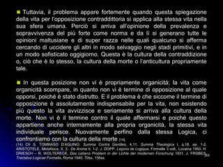 205205
Tuttavia, il problema appare fortemente quando questa spiegazione
della vita per l’opposizione contraddittoria si applica alla stessa vita nella
sua sfera umana. Perciò si arriva all’opinione della prevalenza e
sopravvivenza del più forte come norma e da lì si generano tutte le
opinioni maltusiane e di super razza nelle quali qualcuno si afferma
cercando di uccidere gli altri in modo selvaggio negli stadi primitivi, e in
un modo sofisticato oggigiorno. Questa è la cultura della contraddizione
o, ciò che è lo stesso, la cultura della morte o l’anticultura propriamente
tale.
In questa posizione non vi è propriamente organicità; la vita come
organicità scompare, in quanto non vi è termine di opposizione al quale
opporsi, poiché è stato distrutto. E il problema è che siccome il termine di
opposizione è assolutamente indispensabile per la vita, non esistendo
più questo la vita avvizzisce e seriamente si arriva alla cultura della
morte. Non vi è il termine contro il quale affermarsi e poiché questo
appartiene anche internamente alla propria organicità, la stessa vita
individuale perisce. Nuovamente perfino dalla stessa Logica, ci
confrontiamo con la cultura della morte [14].
(14) Cfr S. TOMMASO D’AQUINO, Summa Contra Gentiles, 4,11; Summa Theologica I, q.18, aa. 1-2.
ARISTOTELE, Metafisica, X, 3; De Anima II, 1-2. J. DOPP, Leçons de Logique, Formelle 3 voll., Lovaina 1950. H.
DRIESCH – R. WOLTERECK, Das Lebens Problem in der Lichte der modernen Forschung 1931. J. FROBES,
Tractatus Logicae Formalis, Roma 1940, 70ss, 156ss.
 